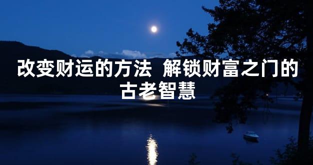 改变财运的方法  解锁财富之门的古老智慧